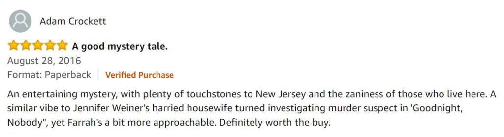 Review by Adam Crockett: "An entertaining mystery with plenty of touchstones to New Jersey and the zaniness of those who live here. A similar vibe to Jennifer Weiner’s harried housewife turned investigating murder suspect in ‘Goodnight, Nobody’, yet Farrah’s a bit more approachable. Definitely worth the buy.”